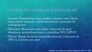 CONTROL FACTORES DE RIESGO DE ND 
• Anemia: Hemoglobina baja predice outcome renal. Daño 
renal precoz asociado a daño intersticial y descenso de 
eritropoyetina 
• Obesidad: Mecanismo poco claro, reducción de peso 
disminuye microalbuminuria y estabiliza VFG (¿HTA?) 
• Tabaco: Riesgo de micro-macroalbuminuria y descenso de 
VFG (1.3 ml/min por año) 
Diabetes and Vascular Disease Research 2014 11: 306 
 