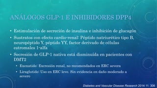 ANÁLOGOS GLP-1 E INHIBIDORES DPP4 
• Estimulación de secreción de insulina e inhibición de glucagón 
• Sustratos con efecto cardio-renal: Péptido natriurético tipo B, 
neuropéptido Y, péptido YY, factor derivado de células 
estromales 1-alfa 
• Secresión de GLP-1 nativa está disminuída en pacientes con 
DMT2 
• Exenatide: Excresión renal, no recomendados en ERC severa 
• Liraglutide: Uso en ERC leve. Sin evidencia en daño moderado a 
Diabetes and Vascular Disease Research 2014 11: 306 
severo 
 