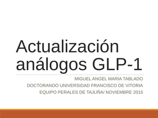 Actualización
análogos GLP-1
MIGUEL ANGEL MARIA TABLADO
DOCTORANDO UNIVERSIDAD FRANCISCO DE VITORIA
EQUIPO PERALES DE TAJUÑA/ NOVIEMBRE 2015
 
