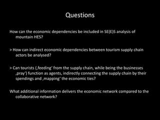 Questions
How can the economic dependencies be included in SE(E)S analysis of
mountain HES?
> How can indirect economic dependencies between tourism supply chain
actors be analysed?
> Can tourists (‚feeding‘ from the supply chain, while being the businesses
‚pray‘) function as agents, indirectly connecting the supply chain by their
spendings and ‚mapping‘ the economic ties?
What additional information delivers the economic network compared to the
collaborative network?
 