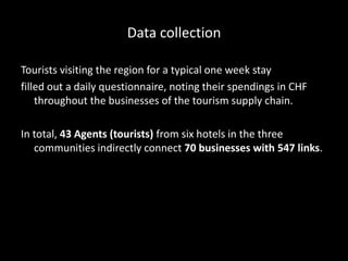 Data collection
Tourists visiting the region for a typical one week stay
filled out a daily questionnaire, noting their spendings in CHF
throughout the businesses of the tourism supply chain.
In total, 43 Agents (tourists) from six hotels in the three
communities indirectly connect 70 businesses with 547 links.
 