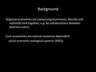 Background
Regional economies are comprising businesses, directly and
indirectly tied together, e.g. by collaborations between
business actors.
Such economies are natural resources dependent
social-economic-ecological systems (SEES).
 