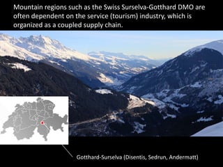 Mountain regions such as the Swiss Surselva-Gotthard DMO are
often dependent on the service (tourism) industry, which is
organized as a coupled supply chain.
Gotthard-Surselva (Disentis, Sedrun, Andermatt)
 