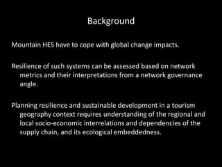 Background
Mountain HES have to cope with global change impacts.
Resilience of such systems can be assessed based on network
metrics and their interpretations from a network governance
angle.
Planning resilience and sustainable development in a tourism
geography context requires understanding of the regional and
local socio-economic interrelations and dependencies of the
supply chain, and its ecological embeddedness.
 