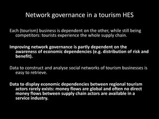 Network governance in a tourism HES
Each (tourism) business is dependent on the other, while still being
competitors: tourists experience the whole supply chain.
Improving network governance is partly dependent on the
awareness of economic dependencies (e.g. distribution of risk and
benefit).
Data to construct and analyse social networks of tourism businesses is
easy to retrieve.
Data to display economic dependencies between regional tourism
actors rarely exists: money flows are global and often no direct
money flows between supply chain actors are available in a
service industry.
 