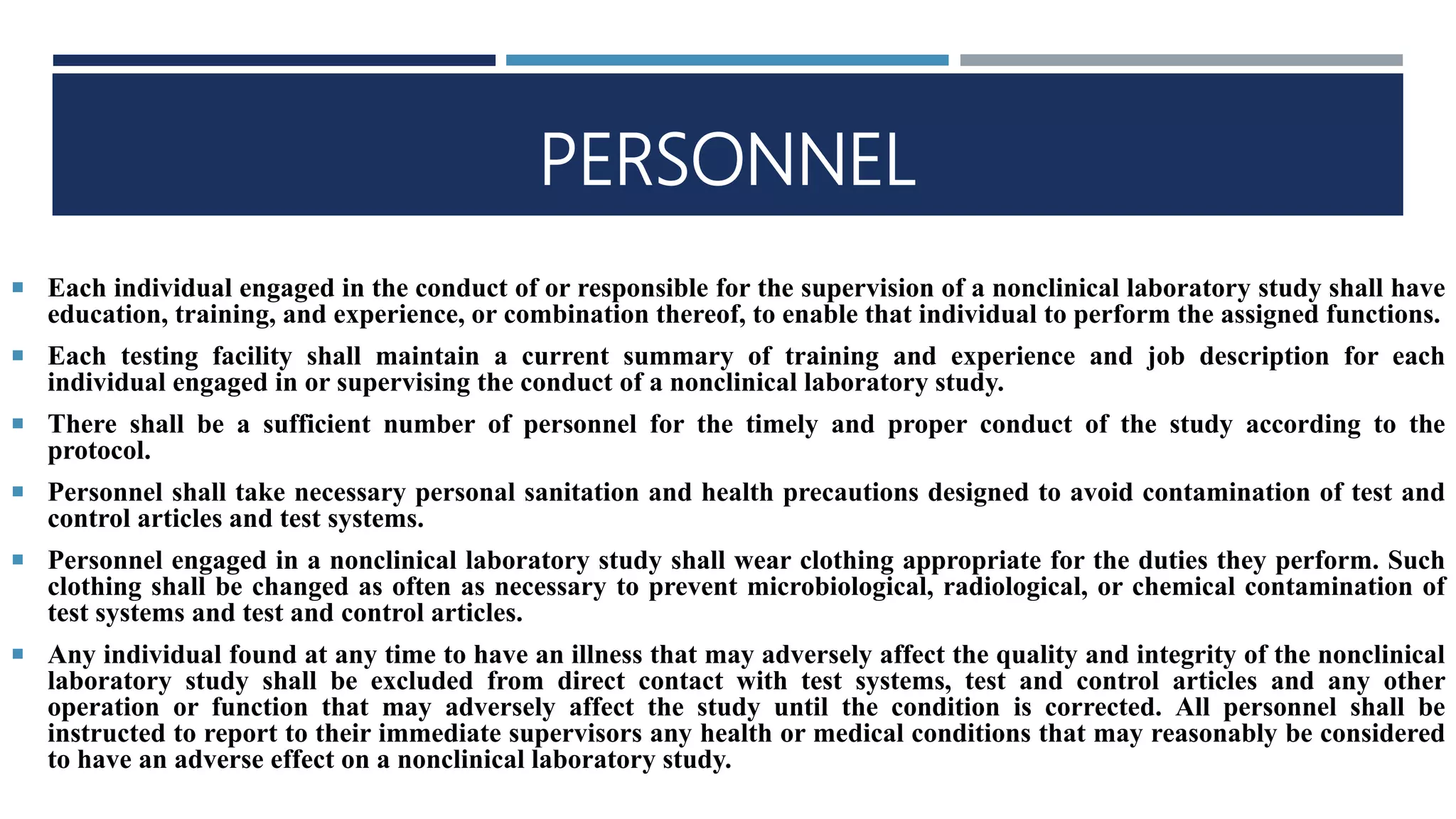 PERSONNEL
 Each individual engaged in the conduct of or responsible for the supervision of a nonclinical laboratory study shall have
education, training, and experience, or combination thereof, to enable that individual to perform the assigned functions.
 Each testing facility shall maintain a current summary of training and experience and job description for each
individual engaged in or supervising the conduct of a nonclinical laboratory study.
 There shall be a sufficient number of personnel for the timely and proper conduct of the study according to the
protocol.
 Personnel shall take necessary personal sanitation and health precautions designed to avoid contamination of test and
control articles and test systems.
 Personnel engaged in a nonclinical laboratory study shall wear clothing appropriate for the duties they perform. Such
clothing shall be changed as often as necessary to prevent microbiological, radiological, or chemical contamination of
test systems and test and control articles.
 Any individual found at any time to have an illness that may adversely affect the quality and integrity of the nonclinical
laboratory study shall be excluded from direct contact with test systems, test and control articles and any other
operation or function that may adversely affect the study until the condition is corrected. All personnel shall be
instructed to report to their immediate supervisors any health or medical conditions that may reasonably be considered
to have an adverse effect on a nonclinical laboratory study.
 