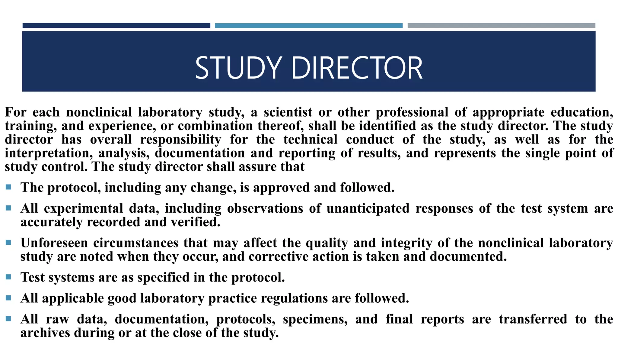 STUDY DIRECTOR
For each nonclinical laboratory study, a scientist or other professional of appropriate education,
training, and experience, or combination thereof, shall be identified as the study director. The study
director has overall responsibility for the technical conduct of the study, as well as for the
interpretation, analysis, documentation and reporting of results, and represents the single point of
study control. The study director shall assure that
 The protocol, including any change, is approved and followed.
 All experimental data, including observations of unanticipated responses of the test system are
accurately recorded and verified.
 Unforeseen circumstances that may affect the quality and integrity of the nonclinical laboratory
study are noted when they occur, and corrective action is taken and documented.
 Test systems are as specified in the protocol.
 All applicable good laboratory practice regulations are followed.
 All raw data, documentation, protocols, specimens, and final reports are transferred to the
archives during or at the close of the study.
 