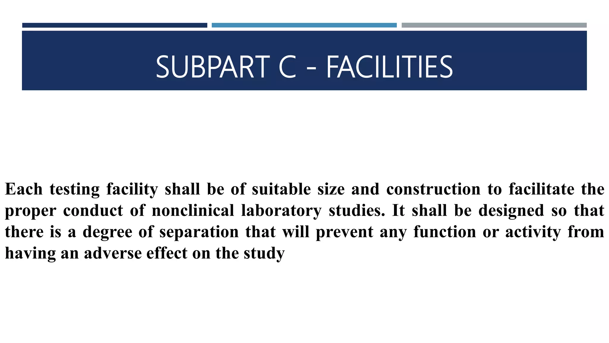 SUBPART C - FACILITIES
Each testing facility shall be of suitable size and construction to facilitate the
proper conduct of nonclinical laboratory studies. It shall be designed so that
there is a degree of separation that will prevent any function or activity from
having an adverse effect on the study
 