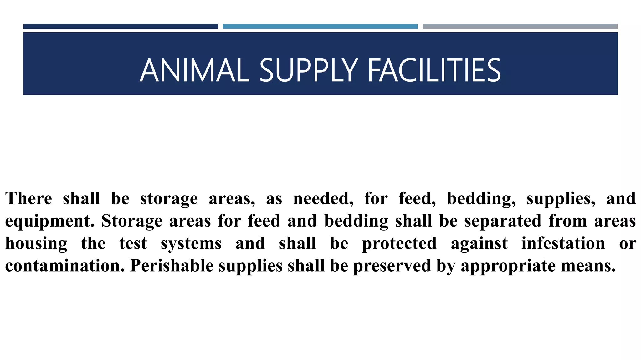 ANIMAL SUPPLY FACILITIES
There shall be storage areas, as needed, for feed, bedding, supplies, and
equipment. Storage areas for feed and bedding shall be separated from areas
housing the test systems and shall be protected against infestation or
contamination. Perishable supplies shall be preserved by appropriate means.
 