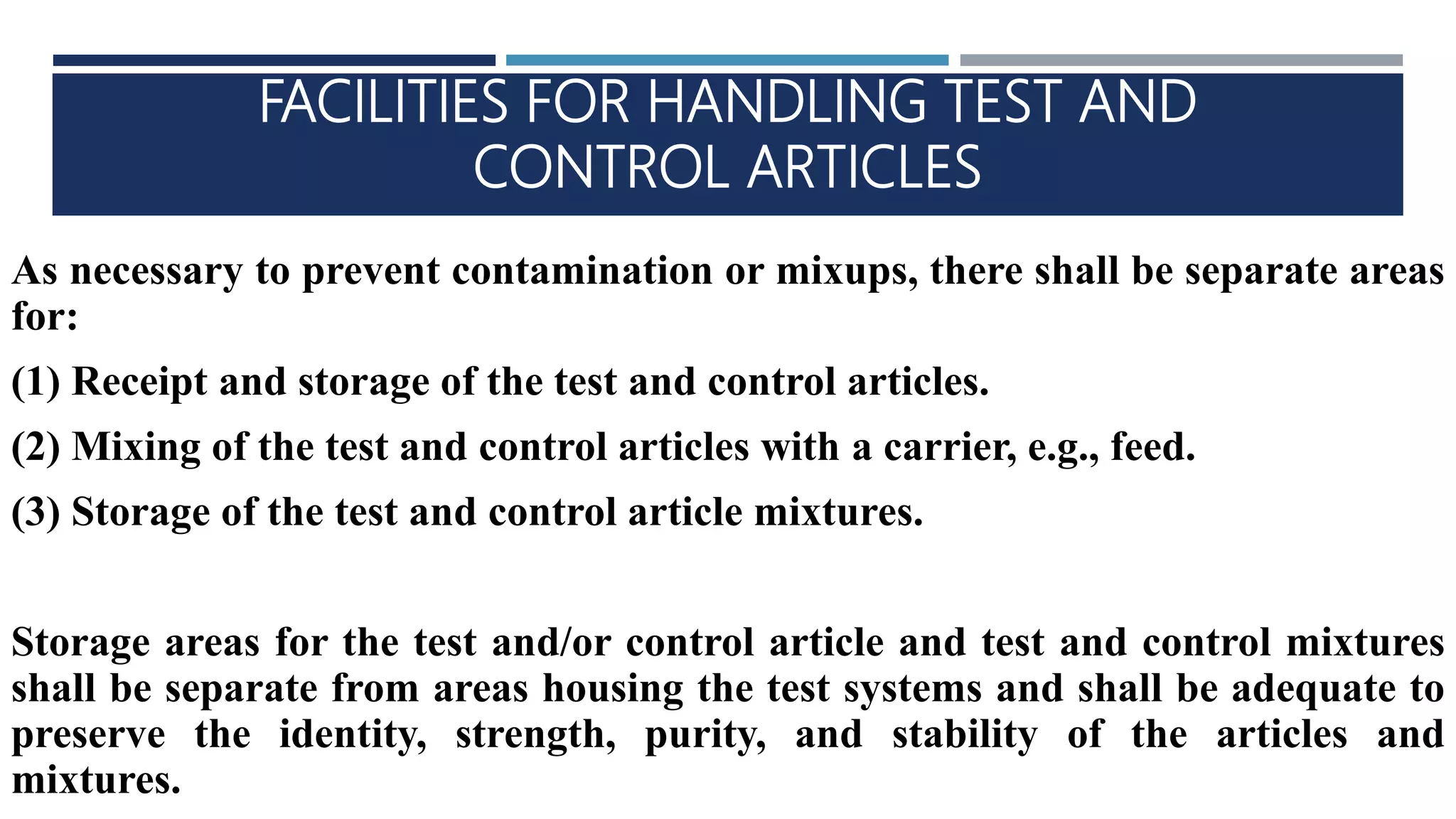 FACILITIES FOR HANDLING TEST AND
CONTROL ARTICLES
As necessary to prevent contamination or mixups, there shall be separate areas
for:
(1) Receipt and storage of the test and control articles.
(2) Mixing of the test and control articles with a carrier, e.g., feed.
(3) Storage of the test and control article mixtures.
Storage areas for the test and/or control article and test and control mixtures
shall be separate from areas housing the test systems and shall be adequate to
preserve the identity, strength, purity, and stability of the articles and
mixtures.
 