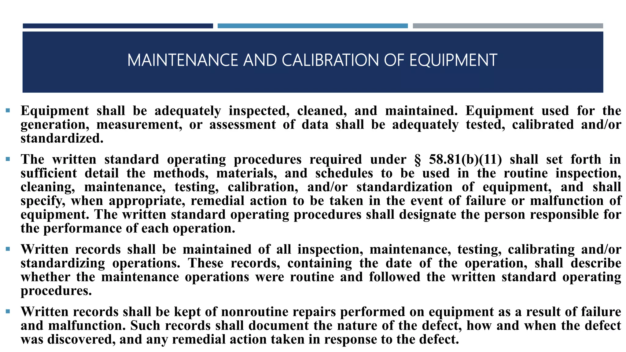 MAINTENANCE AND CALIBRATION OF EQUIPMENT
 Equipment shall be adequately inspected, cleaned, and maintained. Equipment used for the
generation, measurement, or assessment of data shall be adequately tested, calibrated and/or
standardized.
 The written standard operating procedures required under § 58.81(b)(11) shall set forth in
sufficient detail the methods, materials, and schedules to be used in the routine inspection,
cleaning, maintenance, testing, calibration, and/or standardization of equipment, and shall
specify, when appropriate, remedial action to be taken in the event of failure or malfunction of
equipment. The written standard operating procedures shall designate the person responsible for
the performance of each operation.
 Written records shall be maintained of all inspection, maintenance, testing, calibrating and/or
standardizing operations. These records, containing the date of the operation, shall describe
whether the maintenance operations were routine and followed the written standard operating
procedures.
 Written records shall be kept of nonroutine repairs performed on equipment as a result of failure
and malfunction. Such records shall document the nature of the defect, how and when the defect
was discovered, and any remedial action taken in response to the defect.
 