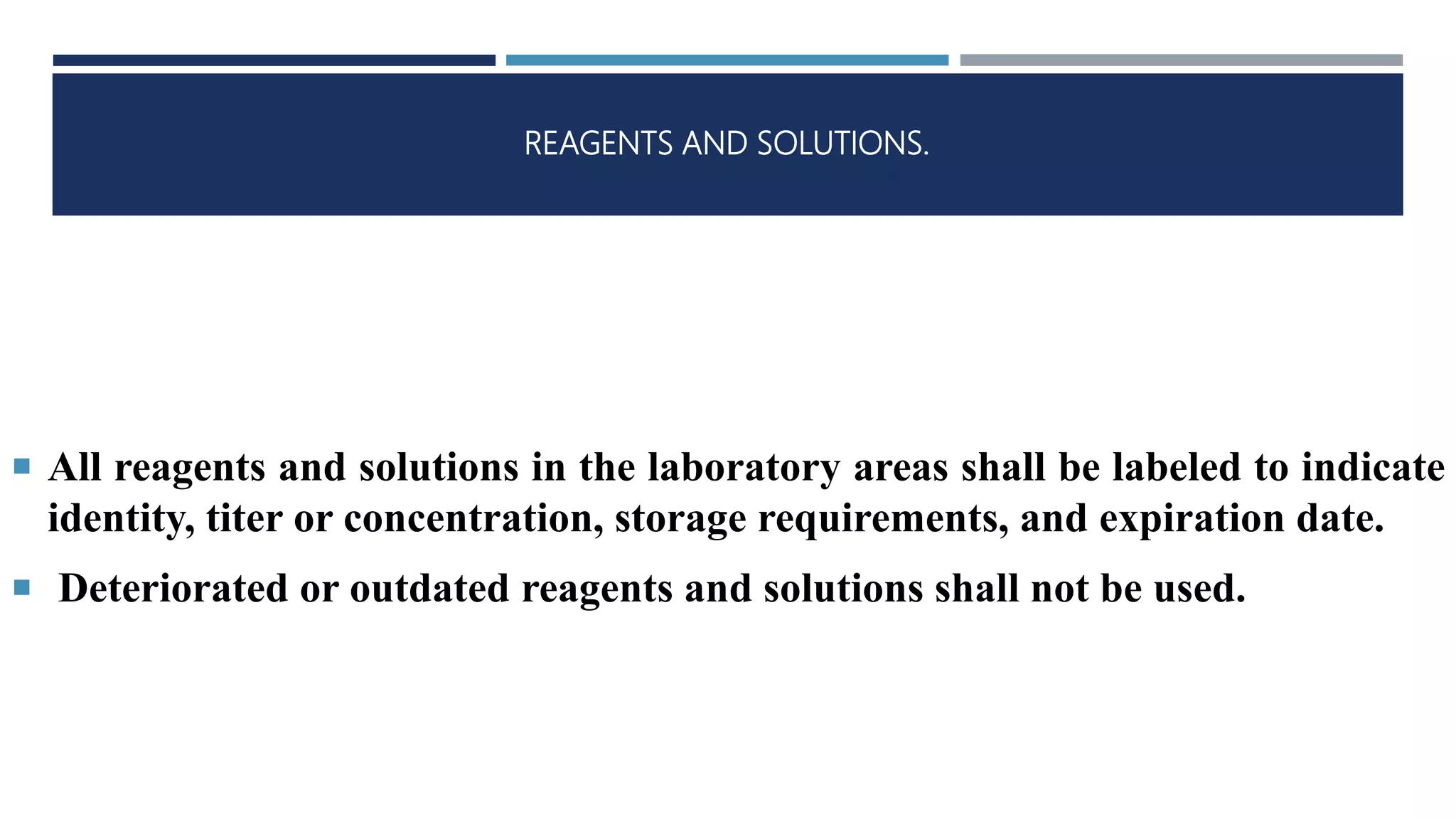 REAGENTS AND SOLUTIONS.
 All reagents and solutions in the laboratory areas shall be labeled to indicate
identity, titer or concentration, storage requirements, and expiration date.
 Deteriorated or outdated reagents and solutions shall not be used.
 
