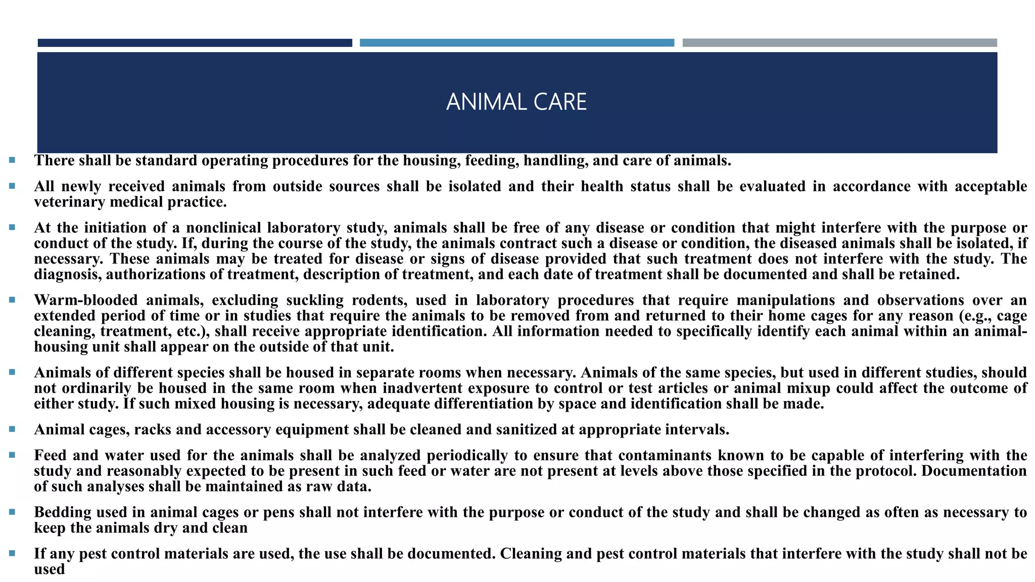 ANIMAL CARE
 There shall be standard operating procedures for the housing, feeding, handling, and care of animals.
 All newly received animals from outside sources shall be isolated and their health status shall be evaluated in accordance with acceptable
veterinary medical practice.
 At the initiation of a nonclinical laboratory study, animals shall be free of any disease or condition that might interfere with the purpose or
conduct of the study. If, during the course of the study, the animals contract such a disease or condition, the diseased animals shall be isolated, if
necessary. These animals may be treated for disease or signs of disease provided that such treatment does not interfere with the study. The
diagnosis, authorizations of treatment, description of treatment, and each date of treatment shall be documented and shall be retained.
 Warm-blooded animals, excluding suckling rodents, used in laboratory procedures that require manipulations and observations over an
extended period of time or in studies that require the animals to be removed from and returned to their home cages for any reason (e.g., cage
cleaning, treatment, etc.), shall receive appropriate identification. All information needed to specifically identify each animal within an animal-
housing unit shall appear on the outside of that unit.
 Animals of different species shall be housed in separate rooms when necessary. Animals of the same species, but used in different studies, should
not ordinarily be housed in the same room when inadvertent exposure to control or test articles or animal mixup could affect the outcome of
either study. If such mixed housing is necessary, adequate differentiation by space and identification shall be made.
 Animal cages, racks and accessory equipment shall be cleaned and sanitized at appropriate intervals.
 Feed and water used for the animals shall be analyzed periodically to ensure that contaminants known to be capable of interfering with the
study and reasonably expected to be present in such feed or water are not present at levels above those specified in the protocol. Documentation
of such analyses shall be maintained as raw data.
 Bedding used in animal cages or pens shall not interfere with the purpose or conduct of the study and shall be changed as often as necessary to
keep the animals dry and clean
 If any pest control materials are used, the use shall be documented. Cleaning and pest control materials that interfere with the study shall not be
used
 