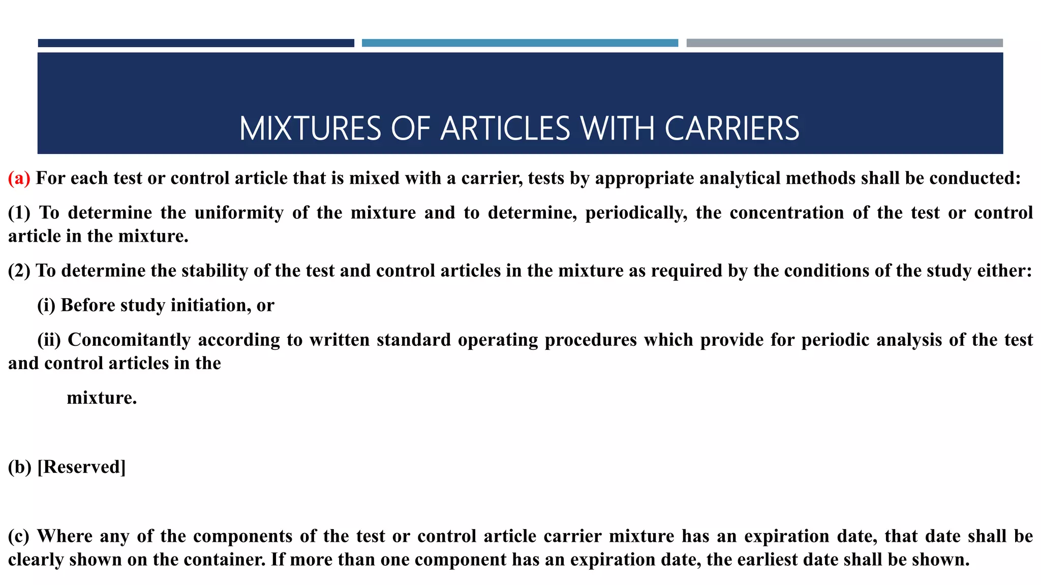 MIXTURES OF ARTICLES WITH CARRIERS
(a) For each test or control article that is mixed with a carrier, tests by appropriate analytical methods shall be conducted:
(1) To determine the uniformity of the mixture and to determine, periodically, the concentration of the test or control
article in the mixture.
(2) To determine the stability of the test and control articles in the mixture as required by the conditions of the study either:
(i) Before study initiation, or
(ii) Concomitantly according to written standard operating procedures which provide for periodic analysis of the test
and control articles in the
mixture.
(b) [Reserved]
(c) Where any of the components of the test or control article carrier mixture has an expiration date, that date shall be
clearly shown on the container. If more than one component has an expiration date, the earliest date shall be shown.
 