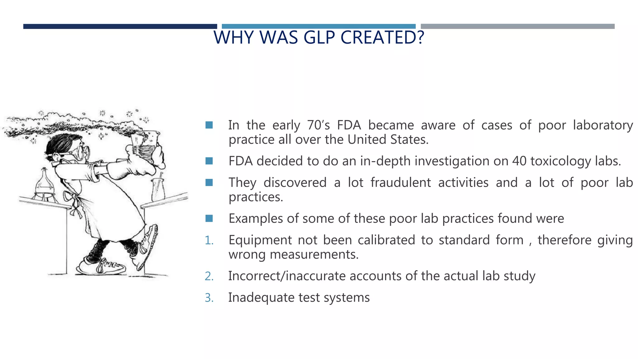 WHY WAS GLP CREATED?
 In the early 70’s FDA became aware of cases of poor laboratory
practice all over the United States.
 FDA decided to do an in-depth investigation on 40 toxicology labs.
 They discovered a lot fraudulent activities and a lot of poor lab
practices.
 Examples of some of these poor lab practices found were
1. Equipment not been calibrated to standard form , therefore giving
wrong measurements.
2. Incorrect/inaccurate accounts of the actual lab study
3. Inadequate test systems
 