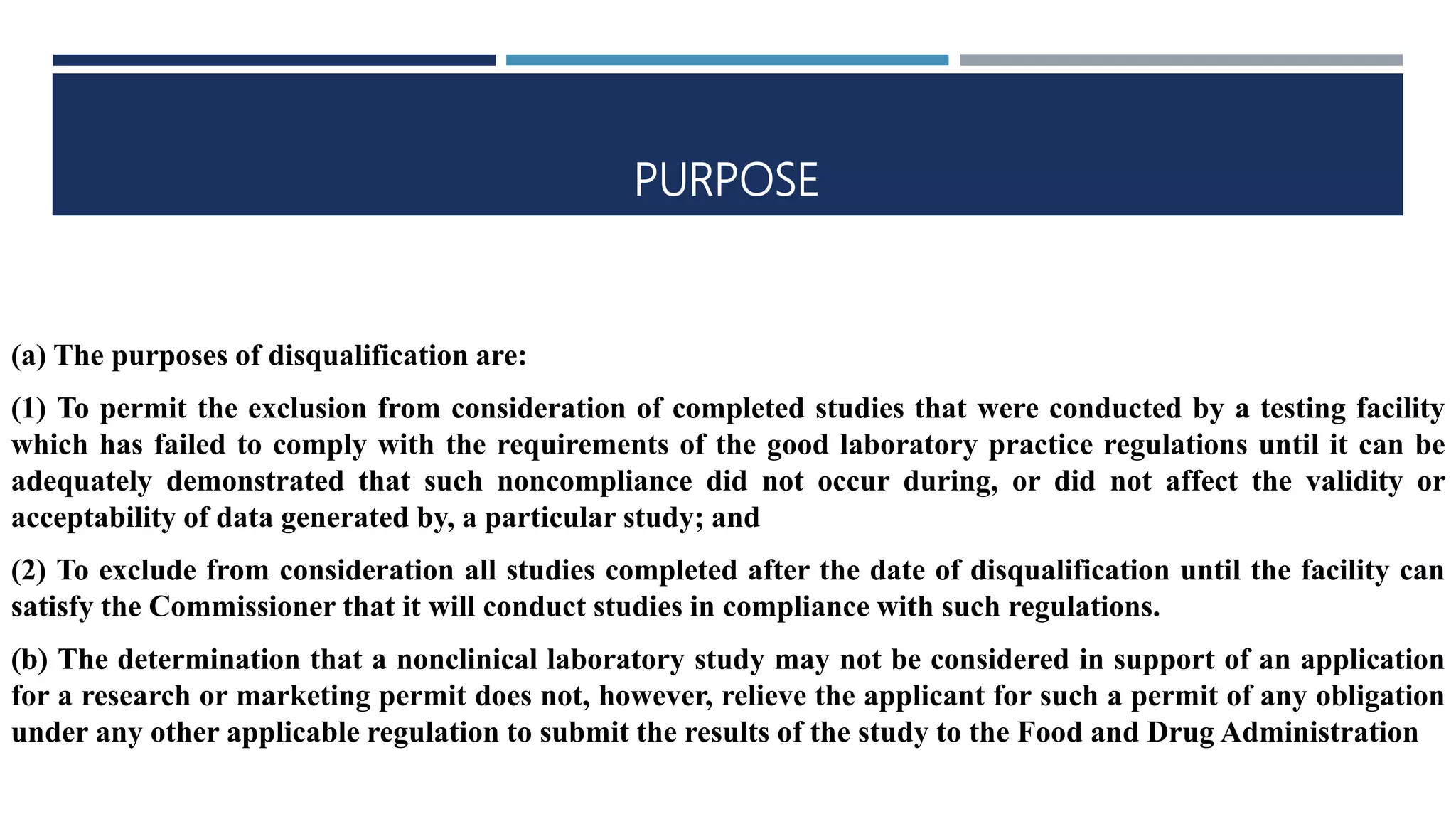 PURPOSE
(a) The purposes of disqualification are:
(1) To permit the exclusion from consideration of completed studies that were conducted by a testing facility
which has failed to comply with the requirements of the good laboratory practice regulations until it can be
adequately demonstrated that such noncompliance did not occur during, or did not affect the validity or
acceptability of data generated by, a particular study; and
(2) To exclude from consideration all studies completed after the date of disqualification until the facility can
satisfy the Commissioner that it will conduct studies in compliance with such regulations.
(b) The determination that a nonclinical laboratory study may not be considered in support of an application
for a research or marketing permit does not, however, relieve the applicant for such a permit of any obligation
under any other applicable regulation to submit the results of the study to the Food and Drug Administration
 