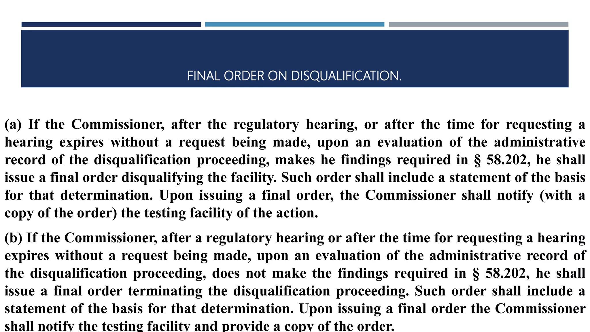 FINAL ORDER ON DISQUALIFICATION.
(a) If the Commissioner, after the regulatory hearing, or after the time for requesting a
hearing expires without a request being made, upon an evaluation of the administrative
record of the disqualification proceeding, makes he findings required in § 58.202, he shall
issue a final order disqualifying the facility. Such order shall include a statement of the basis
for that determination. Upon issuing a final order, the Commissioner shall notify (with a
copy of the order) the testing facility of the action.
(b) If the Commissioner, after a regulatory hearing or after the time for requesting a hearing
expires without a request being made, upon an evaluation of the administrative record of
the disqualification proceeding, does not make the findings required in § 58.202, he shall
issue a final order terminating the disqualification proceeding. Such order shall include a
statement of the basis for that determination. Upon issuing a final order the Commissioner
shall notify the testing facility and provide a copy of the order.
 