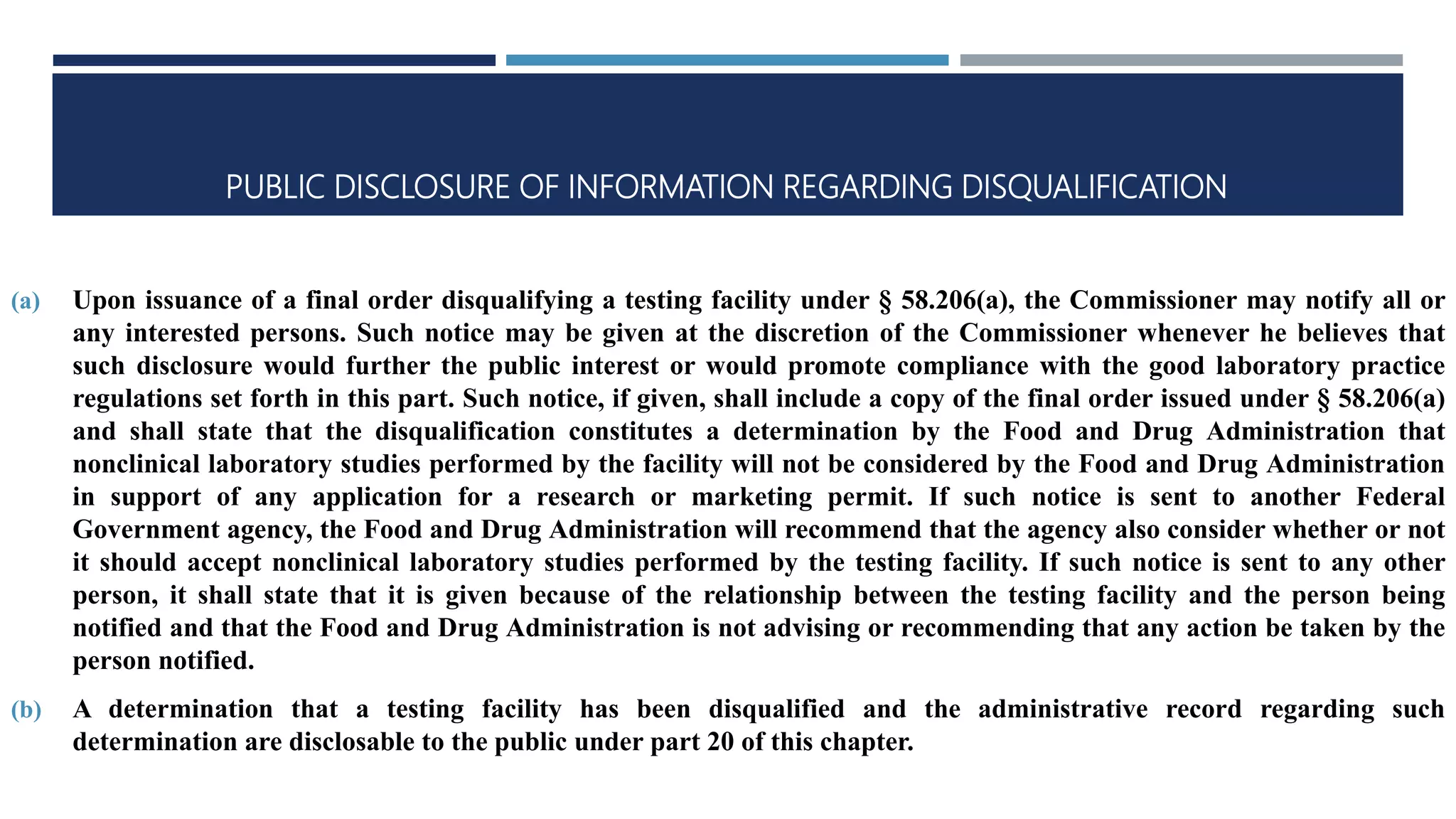 PUBLIC DISCLOSURE OF INFORMATION REGARDING DISQUALIFICATION
(a) Upon issuance of a final order disqualifying a testing facility under § 58.206(a), the Commissioner may notify all or
any interested persons. Such notice may be given at the discretion of the Commissioner whenever he believes that
such disclosure would further the public interest or would promote compliance with the good laboratory practice
regulations set forth in this part. Such notice, if given, shall include a copy of the final order issued under § 58.206(a)
and shall state that the disqualification constitutes a determination by the Food and Drug Administration that
nonclinical laboratory studies performed by the facility will not be considered by the Food and Drug Administration
in support of any application for a research or marketing permit. If such notice is sent to another Federal
Government agency, the Food and Drug Administration will recommend that the agency also consider whether or not
it should accept nonclinical laboratory studies performed by the testing facility. If such notice is sent to any other
person, it shall state that it is given because of the relationship between the testing facility and the person being
notified and that the Food and Drug Administration is not advising or recommending that any action be taken by the
person notified.
(b) A determination that a testing facility has been disqualified and the administrative record regarding such
determination are disclosable to the public under part 20 of this chapter.
 