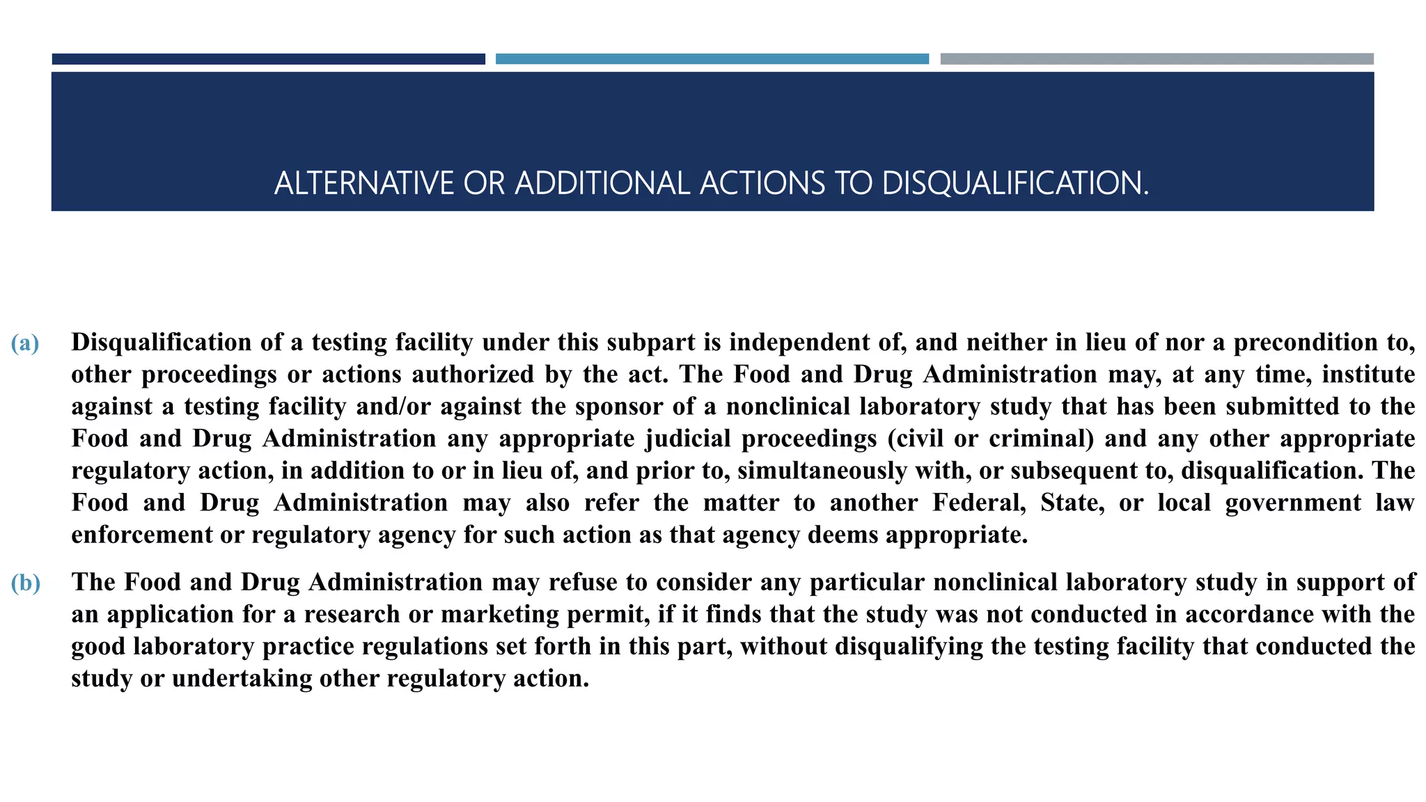 ALTERNATIVE OR ADDITIONAL ACTIONS TO DISQUALIFICATION.
(a) Disqualification of a testing facility under this subpart is independent of, and neither in lieu of nor a precondition to,
other proceedings or actions authorized by the act. The Food and Drug Administration may, at any time, institute
against a testing facility and/or against the sponsor of a nonclinical laboratory study that has been submitted to the
Food and Drug Administration any appropriate judicial proceedings (civil or criminal) and any other appropriate
regulatory action, in addition to or in lieu of, and prior to, simultaneously with, or subsequent to, disqualification. The
Food and Drug Administration may also refer the matter to another Federal, State, or local government law
enforcement or regulatory agency for such action as that agency deems appropriate.
(b) The Food and Drug Administration may refuse to consider any particular nonclinical laboratory study in support of
an application for a research or marketing permit, if it finds that the study was not conducted in accordance with the
good laboratory practice regulations set forth in this part, without disqualifying the testing facility that conducted the
study or undertaking other regulatory action.
 