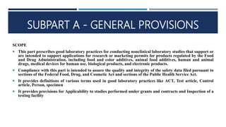 SUBPART A - GENERAL PROVISIONS
SCOPE
 This part prescribes good laboratory practices for conducting nonclinical laboratory studies that support or
are intended to support applications for research or marketing permits for products regulated by the Food
and Drug Administration, including food and color additives, animal food additives, human and animal
drugs, medical devices for human use, biological products, and electronic products.
 Compliance with this part is intended to assure the quality and integrity of the safety data filed pursuant to
sections of the Federal Food, Drug, and Cosmetic Act and sections of the Public Health Service Act.
 It provides definitions of various terms used in good laboratory practices like ACT, Test article, Control
article, Person, specimen
 It provides provisions for Applicability to studies performed under grants and contracts and Inspection of a
testing facility
 