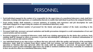 PERSONNEL
 Each individual engaged in the conduct of or responsible for the supervision of a nonclinical laboratory study shall have
education, training, and experience, or combination thereof, to enable that individual to perform the assigned functions.
 Each testing facility shall maintain a current summary of training and experience and job description for each
individual engaged in or supervising the conduct of a nonclinical laboratory study.
 There shall be a sufficient number of personnel for the timely and proper conduct of the study according to the
protocol.
 Personnel shall take necessary personal sanitation and health precautions designed to avoid contamination of test and
control articles and test systems.
 Personnel engaged in a nonclinical laboratory study shall wear clothing appropriate for the duties they perform. Such
clothing shall be changed as often as necessary to prevent microbiological, radiological, or chemical contamination of
test systems and test and control articles.
 Any individual found at any time to have an illness that may adversely affect the quality and integrity of the nonclinical
laboratory study shall be excluded from direct contact with test systems, test and control articles and any other
operation or function that may adversely affect the study until the condition is corrected. All personnel shall be
instructed to report to their immediate supervisors any health or medical conditions that may reasonably be considered
to have an adverse effect on a nonclinical laboratory study.
 