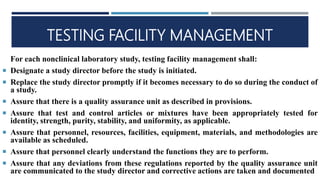 TESTING FACILITY MANAGEMENT
For each nonclinical laboratory study, testing facility management shall:
 Designate a study director before the study is initiated.
 Replace the study director promptly if it becomes necessary to do so during the conduct of
a study.
 Assure that there is a quality assurance unit as described in provisions.
 Assure that test and control articles or mixtures have been appropriately tested for
identity, strength, purity, stability, and uniformity, as applicable.
 Assure that personnel, resources, facilities, equipment, materials, and methodologies are
available as scheduled.
 Assure that personnel clearly understand the functions they are to perform.
 Assure that any deviations from these regulations reported by the quality assurance unit
are communicated to the study director and corrective actions are taken and documented
 
