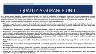 QUALITY ASSURANCE UNIT
(a) A testing facility shall have a quality assurance unit which shall be responsible for monitoring each study to assure management that the
facilities, equipment, personnel, methods, practices, records, and controls are in conformance with the regulations in this part. For any given study,
the quality assurance unit shall be entirely separate from and independent of the personnel engaged in the direction and conduct of that study.
(b) The quality assurance unit shall: The protocol, including any change, is approved and followed.
 Maintain a copy of a master schedule sheet of all nonclinical laboratory studies conducted at the testing facility indexed by test article and
containing the test system, nature of study, date study was initiated, current status of each study, identity of the sponsor, and name of the study
director.
 Maintain copies of all protocols pertaining to all nonclinical laboratory studies for which the unit is responsible.
 Inspect each nonclinical laboratory study at intervals adequate to assure the integrity of the study and maintain written and properly signed
records of each periodic inspection showing the date of the inspection, the study inspected, the phase or segment of the study inspected, the
person performing the inspection, findings and problems, action recommended and taken to resolve existing problems, and any scheduled date
for reinspection. Any problems found during the course of an inspection which are likely to affect study integrity shall be brought to the
attention of the study director and management immediately.
 Periodically submit to management and the study director written status reports on each study, noting any problems and the corrective actions
taken.
 Determine that no deviations from approved protocols or standard operating procedures were made without proper authorization and
documentation.
 Review the final study report to assure that such report accurately describes the methods and standard operating procedures, and that the
reported results accurately reflect the raw data of the nonclinical laboratory study.
 Prepare and sign a statement to be included with the final study report which shall specify the dates inspections were made and findings
reported to management and to the study director.
 
