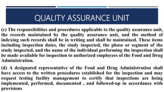QUALITY ASSURANCE UNIT
(c) The responsibilities and procedures applicable to the quality assurance unit,
the records maintained by the quality assurance unit, and the method of
indexing such records shall be in writing and shall be maintained. These items
including inspection dates, the study inspected, the phase or segment of the
study inspected, and the name of the individual performing the inspection shall
be made available for inspection to authorized employees of the Food and Drug
Administration.
(d) A designated representative of the Food and Drug Administration shall
have access to the written procedures established for the inspection and may
request testing facility management to certify that inspections are being
implemented, performed, documented , and followed-up in accordance with
provisions
 