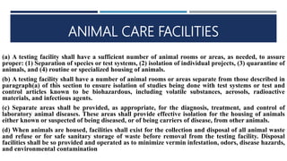 ANIMAL CARE FACILITIES
(a) A testing facility shall have a sufficient number of animal rooms or areas, as needed, to assure
proper: (1) Separation of species or test systems, (2) isolation of individual projects, (3) quarantine of
animals, and (4) routine or specialized housing of animals.
(b) A testing facility shall have a number of animal rooms or areas separate from those described in
paragraph(a) of this section to ensure isolation of studies being done with test systems or test and
control articles known to be biohazardous, including volatile substances, aerosols, radioactive
materials, and infectious agents.
(c) Separate areas shall be provided, as appropriate, for the diagnosis, treatment, and control of
laboratory animal diseases. These areas shall provide effective isolation for the housing of animals
either known or suspected of being diseased, or of being carriers of disease, from other animals.
(d) When animals are housed, facilities shall exist for the collection and disposal of all animal waste
and refuse or for safe sanitary storage of waste before removal from the testing facility. Disposal
facilities shall be so provided and operated as to minimize vermin infestation, odors, disease hazards,
and environmental contamination
 