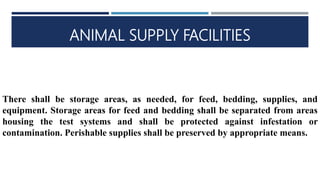 ANIMAL SUPPLY FACILITIES
There shall be storage areas, as needed, for feed, bedding, supplies, and
equipment. Storage areas for feed and bedding shall be separated from areas
housing the test systems and shall be protected against infestation or
contamination. Perishable supplies shall be preserved by appropriate means.
 
