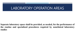 LABORATORY OPERATION AREAS
Separate laboratory space shall be provided, as needed, for the performance of
the routine and specialized procedures required by nonclinical laboratory
studies
 