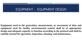 EQUIPMENT - EQUIPMENT DESIGN
Equipment used in the generation, measurement, or assessment of data and
equipment used for facility environmental control shall be of appropriate
design and adequate capacity to function according to the protocol and shall be
suitably located for operation, inspection, cleaning, and maintenance.
 