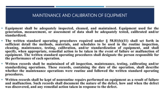 MAINTENANCE AND CALIBRATION OF EQUIPMENT
 Equipment shall be adequately inspected, cleaned, and maintained. Equipment used for the
generation, measurement, or assessment of data shall be adequately tested, calibrated and/or
standardized.
 The written standard operating procedures required under § 58.81(b)(11) shall set forth in
sufficient detail the methods, materials, and schedules to be used in the routine inspection,
cleaning, maintenance, testing, calibration, and/or standardization of equipment, and shall
specify, when appropriate, remedial action to be taken in the event of failure or malfunction of
equipment. The written standard operating procedures shall designate the person responsible for
the performance of each operation.
 Written records shall be maintained of all inspection, maintenance, testing, calibrating and/or
standardizing operations. These records, containing the date of the operation, shall describe
whether the maintenance operations were routine and followed the written standard operating
procedures.
 Written records shall be kept of nonroutine repairs performed on equipment as a result of failure
and malfunction. Such records shall document the nature of the defect, how and when the defect
was discovered, and any remedial action taken in response to the defect.
 
