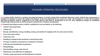 STANDARD OPERATING PROCEDURES
(a) A testing facility shall have standard operating procedures in writing setting forth nonclinical laboratory study methods that management is
satisfied are adequate to insure the quality and integrity of the data generated in the course of a study. All deviations in a study from standard
operating procedures shall be authorized by the study director and shall be documented in the raw data. Significant changes in established
standard operating procedures shall be properly authorized in writing by management.
(b) Standard operating procedures shall be established for, but not limited to, the following:
 Animal room preparation.
 Animal care.
 Receipt, identification, storage, handling, mixing, and method of sampling of the test and control articles.
 Test system observations.
 Laboratory tests.
 Handling of animals found moribund or dead during study.
 Necropsy of animals or postmortem examination of animals.
 Collection and identification of specimens.
 Histopathology.
 Data handling, storage, and retrieval.
 Maintenance and calibration of equipment.
 Transfer, proper placement, and identification of animals
 