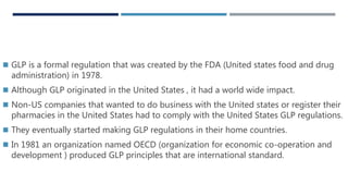 HISTORY
 GLP is a formal regulation that was created by the FDA (United states food and drug
administration) in 1978.
 Although GLP originated in the United States , it had a world wide impact.
 Non-US companies that wanted to do business with the United states or register their
pharmacies in the United States had to comply with the United States GLP regulations.
 They eventually started making GLP regulations in their home countries.
 In 1981 an organization named OECD (organization for economic co-operation and
development ) produced GLP principles that are international standard.
 