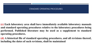 STANDARD OPERATING PROCEDURES
(c) Each laboratory area shall have immediately available laboratory manuals
and standard operating procedures relative to the laboratory procedures being
performed. Published literature may be used as a supplement to standard
operating procedures.
(d) A historical file of standard operating procedures, and all revisions thereof,
including the dates of such revisions, shall be maintained
 