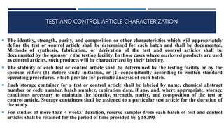 TEST AND CONTROL ARTICLE CHARACTERIZATION
 The identity, strength, purity, and composition or other characteristics which will appropriately
define the test or control article shall be determined for each batch and shall be documented.
Methods of synthesis, fabrication, or derivation of the test and control articles shall be
documented by the sponsor r the testing facility. In those cases where marketed products are used
as control articles, such products will be characterized by their labeling.
 The stability of each test or control article shall be determined by the testing facility or by the
sponsor either: (1) Before study initiation, or (2) concomitantly according to written standard
operating procedures, which provide for periodic analysis of each batch.
 Each storage container for a test or control article shall be labeled by name, chemical abstract
number or code number, batch number, expiration date, if any, and, where appropriate, storage
conditions necessary to maintain the identity, strength, purity, and composition of the test or
control article. Storage containers shall be assigned to a particular test article for the duration of
the study.
 For studies of more than 4 weeks’ duration, reserve samples from each batch of test and control
articles shall be retained for the period of time provided by § 58.195
 