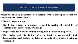TEST AND CONTROL ARTICLE HANDLING
Procedures shall be established for a system for the handling of the test and
control articles to ensure that:
 There is proper storage.
 Distribution is made in a manner designed to preclude the possibility of
contamination, deterioration, or damage.
 Proper identification is maintained throughout the distribution process.
 The receipt and distribution of each batch is documented. Such
documentation shall include the date and quantity of each batch distributed
or returned.
 