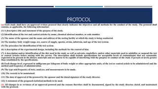 PROTOCOL
(a) Each study shall have an approved written protocol that clearly indicates the objectives and all methods for the conduct of the study. The protocol shall
contain, as applicable, the following information:
(1) A descriptive title and statement of the purpose of the study.
(2) Identification of the test and control articles by name, chemical abstract number, or code number.
(3) The name of the sponsor and the name and address of the testing facility at which the study is being conducted.
(4) The number, body weight range, sex, source of supply, species, strain, substrain, and age of the test system.
(5) The procedure for identification of the test system.
(6) A description of the experimental design, including the methods for the control of bias.
(7) A description and/or identification of the diet used in the study as well as solvents, emulsifiers, and/or other materials used to solubilize or suspend the test
or control articles before mixing with the carrier. The description shall include specifications for acceptable levels of contaminants that are reasonably
expected to be present in the dietary materials and are known to be capable of interfering with the purpose or conduct of the study if present at levels greater
than established by the specifications.
(8) Each dosage level, expressed in milligrams per kilogram of body weight or other appropriate units, of the test or control article to be administered and the
method and frequency of administration.
(9) The type and frequency of tests, analyses, and measurements to be made.
(10) The records to be maintained.
(11) The date of approval of the protocol by the sponsor and the dated signature of the study director.
(12) A statement of the proposed statistical methods to be used.
(b) All changes in or revisions of an approved protocol and the reasons therefore shall be documented, signed by the study director, dated, and maintained
with the protocol.
 