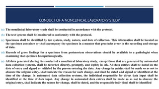 CONDUCT OF A NONCLINICAL LABORATORY STUDY
(a) The nonclinical laboratory study shall be conducted in accordance with the protocol.
(b) The test systems shall be monitored in conformity with the protocol.
(c) Specimens shall be identified by test system, study, nature, and date of collection. This information shall be located on
the specimen container or shall accompany the specimen in a manner that precludes error in the recording and storage
of data.
(d) Records of gross findings for a specimen from postmortem observations should be available to a pathologist when
examining that specimen histopathologically.
(e) All data generated during the conduct of a nonclinical laboratory study, except those that are generated by automated
data collection systems, shall be recorded directly, promptly, and legibly in ink. All data entries shall be dated on the
date of entry and signed or initialed by the person entering the data. Any change in entries shall be made so as not to
obscure the original entry, shall indicate the reason for such change, and shall be dated and signed or identified at the
time of the change. In automated data collection systems, the individual responsible for direct data input shall be
identified at the time of data input. Any change in automated data entries shall be made so as not to obscure the
original entry, shall indicate the reason for change, shall be dated, and the responsible individual shall be identified
 