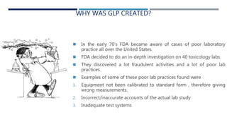 WHY WAS GLP CREATED?
 In the early 70’s FDA became aware of cases of poor laboratory
practice all over the United States.
 FDA decided to do an in-depth investigation on 40 toxicology labs.
 They discovered a lot fraudulent activities and a lot of poor lab
practices.
 Examples of some of these poor lab practices found were
1. Equipment not been calibrated to standard form , therefore giving
wrong measurements.
2. Incorrect/inaccurate accounts of the actual lab study
3. Inadequate test systems
 