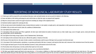 REPORTING OF NONCLINICAL LABORATORY STUDY RESULTS
(a) A final report shall be prepared for each nonclinical laboratory study and shall include, but not necessarily be limited to, the following:
(1) Name and address of the facility performing the study and the dates on which the study was initiated and completed.
(2) Objectives and procedures stated in the approved protocol, including any changes in the original protocol.
(3) Statistical methods employed for analyzing the data.
(4) The test and control articles identified by name, chemical abstracts number or code number, strength, purity, and composition or other appropriate characteristics.
(5) Stability of the test and control articles under the conditions of administration.
(6) A description of the methods used.
(7) A description of the test system used. Where applicable, the final report shall include the number of animals used, sex, body weight range, source of supply, species, strain and substrain,
age, and procedure used for identification.
(8) A description of the dosage, dosage regimen, route of administration, and duration.
(9) A description of all circumstances that may have affected the quality or integrity of the data.
(10) The name of the study director, the names of other scientists or professionals, and the names of all supervisory personnel, involved in the study.
(11) A description of the transformations, calculations, or operations performed on the data, a summary and analysis of the data, and a statement of the conclusions drawn from the analysis.
(12) The signed and dated reports of each of the individual scientists or other professionals involved in the study.
(13) The locations where all specimens, raw data, and the final report are to be stored.
(14) The statement prepared and signed by the quality assurance unit as described in § 58.35(b)(7).
(b) The final report shall be signed and dated by the study director. (c) Corrections or additions to a final report shall be in the form of an amendment by the study director. The amendment
shall clearly identify that part of the final report that is being added to or corrected and the reasons for the correction or addition, and shall be signed and dated by the person responsible.
 