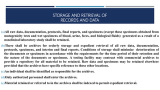 STORAGE AND RETRIEVAL OF
RECORDS AND DATA
(a)All raw data, documentation, protocols, final reports, and specimens (except those specimens obtained from
mutagenicity tests and wet specimens of blood, urine, feces, and biological fluids) generated as a result of a
nonclinical laboratory study shall be retained.
(b)There shall be archives for orderly storage and expedient retrieval of all raw data, documentation,
protocols, specimens, and interim and final reports. Conditions of storage shall minimize deterioration of
the documents or specimens in accordance with the requirements for the time period of their retention and
the nature of the documents or specimens. A testing facility may contract with commercial archives to
provide a repository for all material to be retained. Raw data and specimens may be retained elsewhere
provided that the archives have specific reference to those other locations.
(c)An individual shall be identified as responsible for the archives.
(d)Only authorized personnel shall enter the archives.
(e)Material retained or referred to in the archives shall be indexed to permit expedient retrieval.
 