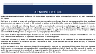 RETENTION OF RECORDS
(a) Record retention requirements set forth in this section do not supersede the record retention requirements of any other regulations in
this chapter.
(b) Except as provided in paragraph (c) of this section, documentation records, raw data and specimens pertaining to a nonclinical
laboratory study and required to be made by this part shall be retained in the archive(s) for whichever of the following periods is shortest:
(1) A period of at least 2 years following the date on which an application for a research or marketing permit, in support of which the
results of the nonclinical laboratory study were submitted, is approved by the Food and Drug Administration. This requirement does not
apply to studies supporting investigational new drug applications (IND’s) or applications for investigational device exemptions (IDE’s),
records of which shall be governed by the provisions of paragraph (b)(2) of this section.
(2) A period of at least 5 years following the date on which the results of the nonclinical laboratory study are submitted to the Food and
Drug Administration in support of an application for a research or marketing permit.
(3) In other situations (e.g., where the nonclinical laboratory study does not result in the submission of the study in support of an
application for a research or marketing permit), a period of at least 2 years following the date on which the study is completed,
terminated, or discontinued.
(c) Wet specimens (except those specimens obtained from mutagenicity tests and wet specimens of blood, urine, feces, and biological
fluids), samples of test or control articles, and specially prepared material, which are relatively fragile and differ markedly in stability and
quality during storage, shall be retained only as long as the quality of the preparation affords evaluation. In no case shall retention be
required for longer periods than those set forth in paragraphs (a) and (b) of this section.
 