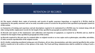 RETENTION OF RECORDS
(d) The master schedule sheet, copies of protocols, and records of quality assurance inspections, as required by § 58.35(c) shall be
maintained by the quality assurance unit as an easily accessible system of records for the period of time specified in paragraphs (a)and (b)
of this section.
(e) Summaries of training and experience and job descriptions required to be maintained by § 58.29(b) may be retained along with all
other testing facility employment records for the length of time specified in paragraphs (a) and (b) of this section.
(f) Records and reports of the maintenance and calibration and inspection of equipment, as required by § 58.63(b) and (c), shall be
retained for the length of time specified in paragraph (b) of this section.
(g) Records required by this part may be retained either as original records or as true copies such as photocopies, microfilm, microfiche,
or other accurate reproductions of the original records.
(h) If a facility conducting nonclinical testing goes out of business, all raw data, documentation, and other material specified in this section
shall be transferred to the archives of the sponsor of the study. The Food and Drug Administration shall be notified in writing of such a
transfer.
 