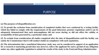 PURPOSE
(a) The purposes of disqualification are:
(1) To permit the exclusion from consideration of completed studies that were conducted by a testing facility
which has failed to comply with the requirements of the good laboratory practice regulations until it can be
adequately demonstrated that such noncompliance did not occur during, or did not affect the validity or
acceptability of data generated by, a particular study; and
(2) To exclude from consideration all studies completed after the date of disqualification until the facility can
satisfy the Commissioner that it will conduct studies in compliance with such regulations.
(b) The determination that a nonclinical laboratory study may not be considered in support of an application
for a research or marketing permit does not, however, relieve the applicant for such a permit of any obligation
under any other applicable regulation to submit the results of the study to the Food and Drug Administration
 