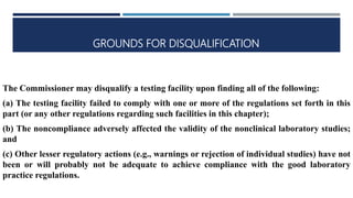 GROUNDS FOR DISQUALIFICATION
The Commissioner may disqualify a testing facility upon finding all of the following:
(a) The testing facility failed to comply with one or more of the regulations set forth in this
part (or any other regulations regarding such facilities in this chapter);
(b) The noncompliance adversely affected the validity of the nonclinical laboratory studies;
and
(c) Other lesser regulatory actions (e.g., warnings or rejection of individual studies) have not
been or will probably not be adequate to achieve compliance with the good laboratory
practice regulations.
 