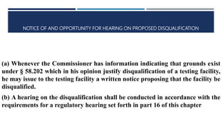 NOTICE OF AND OPPORTUNITY FOR HEARING ON PROPOSED DISQUALIFICATION
(a) Whenever the Commissioner has information indicating that grounds exist
under § 58.202 which in his opinion justify disqualification of a testing facility,
he may issue to the testing facility a written notice proposing that the facility be
disqualified.
(b) A hearing on the disqualification shall be conducted in accordance with the
requirements for a regulatory hearing set forth in part 16 of this chapter
 