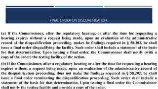 FINAL ORDER ON DISQUALIFICATION.
(a) If the Commissioner, after the regulatory hearing, or after the time for requesting a
hearing expires without a request being made, upon an evaluation of the administrative
record of the disqualification proceeding, makes he findings required in § 58.202, he shall
issue a final order disqualifying the facility. Such order shall include a statement of the basis
for that determination. Upon issuing a final order, the Commissioner shall notify (with a
copy of the order) the testing facility of the action.
(b) If the Commissioner, after a regulatory hearing or after the time for requesting a hearing
expires without a request being made, upon an evaluation of the administrative record of
the disqualification proceeding, does not make the findings required in § 58.202, he shall
issue a final order terminating the disqualification proceeding. Such order shall include a
statement of the basis for that determination. Upon issuing a final order the Commissioner
shall notify the testing facility and provide a copy of the order.
 