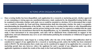ACTIONS UPON DISQUALIFICATION.
(a) Once a testing facility has been disqualified, each application for a research or marketing permit, whether approved
or not, containing or relying upon any nonclinical laboratory study conducted by the disqualified testing facility may
be examined to determine whether such study was or would be essential to a decision. If it is determined that a study
was or would be essential, the Food and Drug Administration shall also determine whether the study is acceptable,
notwithstanding the disqualification of the facility. Any study done by a testing facility before or after disqualification
may be presumed to be unacceptable, and the person relying on the study may be required to establish that the study
was not affected by the circumstances that led to the disqualification, e.g., by submitting validating information. If the
study is then determined to be unacceptable, such data will be eliminated from consideration in support of the
application; and such elimination may serve as new information justifying the termination or withdrawal of approval
of the application.
(b) No nonclinical laboratory study begun by a testing facility after the date of the facility’s disqualification shall be
considered in support of any application for a research or marketing permit, unless the facility has been reinstated
under § 58.219. The determination that a study may not be considered in support of an application for a research or
marketing permit does not, however, relieve the applicant for such a permit of any obligation under any other
applicable regulation to submit the results of the study to the Food and Drug Administration.
 